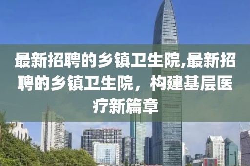 最新招聘的乡镇卫生院,最新招聘的乡镇卫生院，构建基层医疗新篇章