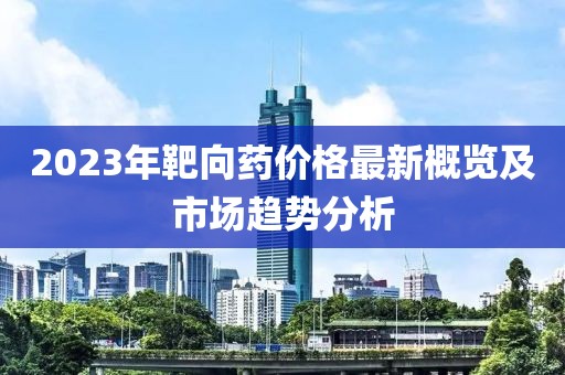 2023年靶向药价格最新概览及市场趋势分析