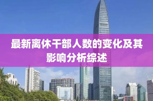 最新离休干部人数的变化及其影响分析综述