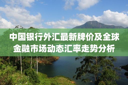 中国银行外汇最新牌价及全球金融市场动态汇率走势分析