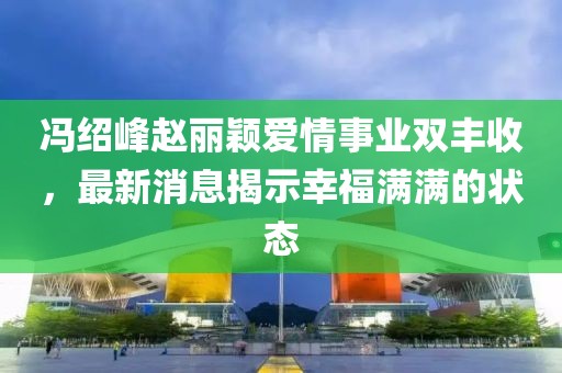 冯绍峰赵丽颖爱情事业双丰收，最新消息揭示幸福满满的状态