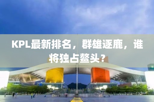 KPL最新排名，群雄逐鹿，谁将独占鳌头？