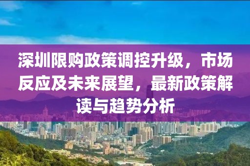 深圳限购政策调控升级，市场反应及未来展望，最新政策解读与趋势分析