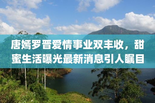 唐嫣罗晋爱情事业双丰收，甜蜜生活曝光最新消息引人瞩目