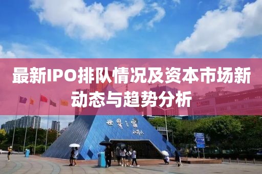 最新IPO排队情况及资本市场新动态与趋势分析