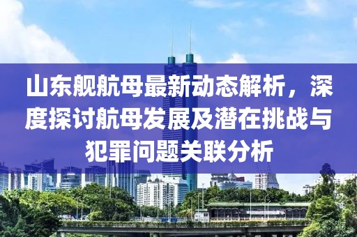 山东舰航母最新动态解析，深度探讨航母发展及潜在挑战与犯罪问题关联分析