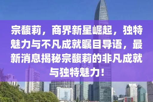 宗馥莉，商界新星崛起，独特魅力与不凡成就瞩目导语，最新消息揭秘宗馥莉的非凡成就与独特魅力！