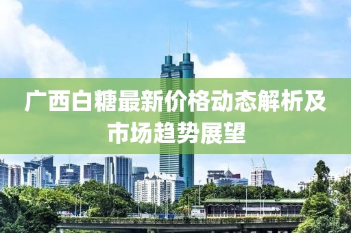 广西白糖最新价格动态解析及市场趋势展望