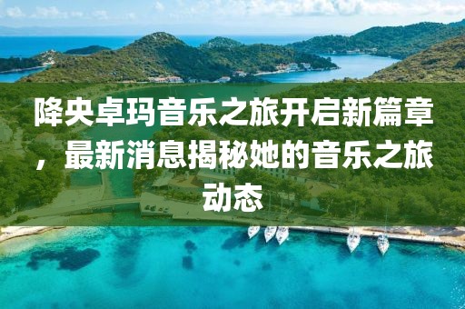 降央卓玛音乐之旅开启新篇章，最新消息揭秘她的音乐之旅动态