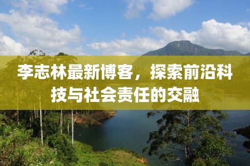 李志林最新博客，探索前沿科技与社会责任的交融