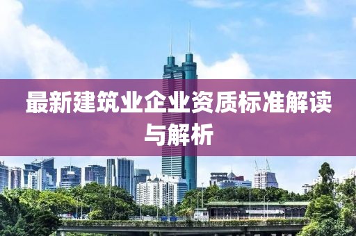 最新建筑业企业资质标准解读与解析