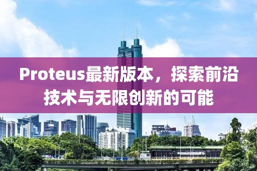 Proteus最新版本，探索前沿技术与无限创新的可能