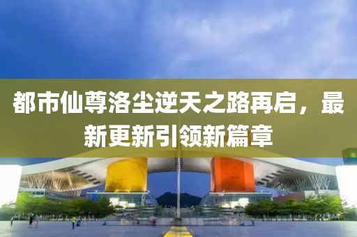 都市仙尊洛尘逆天之路再启，最新更新引领新篇章