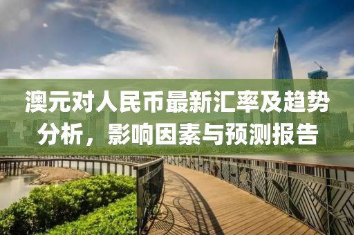 澳元对人民币最新汇率及趋势分析，影响因素与预测报告