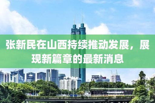 张新民在山西持续推动发展，展现新篇章的最新消息