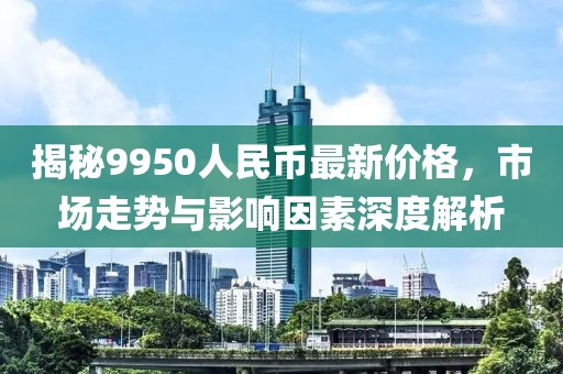 揭秘9950人民币最新价格，市场走势与影响因素深度解析